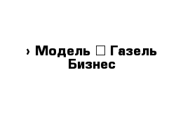  › Модель ­ Газель Бизнес